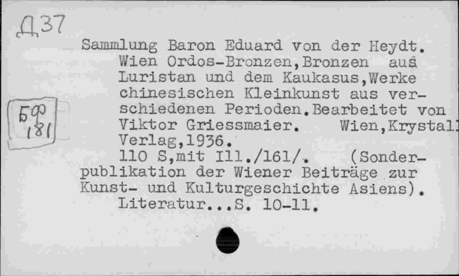 ﻿Sammlung Baron Eduard von der Heydt. Wien Ordos-Bronzen,Bronzen aus Luristan und dem Kaukasus»Werke chinesischen Kleinkunst aus verschiedenen Perioden.Bearbeitet von Viktor Griessmaier. Wien,Krystal Verlag,1936.
110 S,mit Ill./161/. (Sonderpublikation der Wiener Beiträge zur Kunst- und Kulturgeschichte Asiens).
Literatur...S. 10-11.